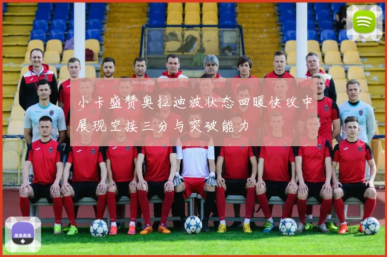 小卡盛赞奥拉迪波状态回暖快攻中展现空接三分与突破能力