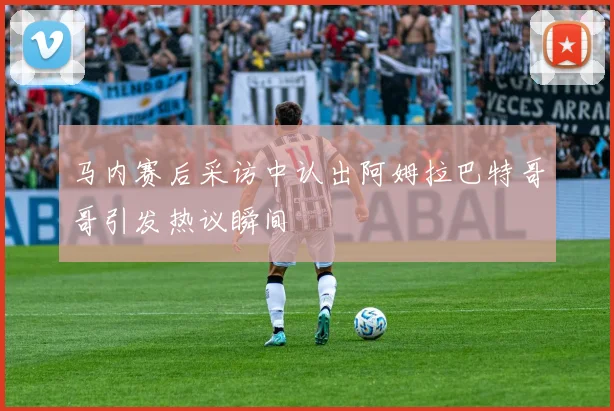 马内赛后采访中认出阿姆拉巴特哥哥引发热议瞬间