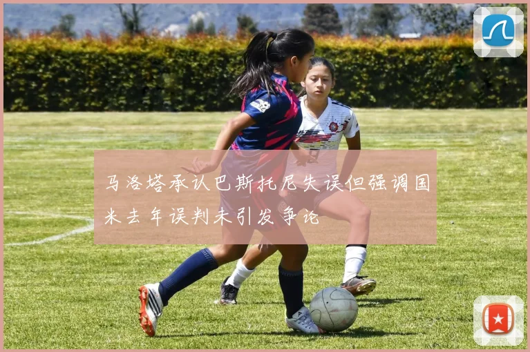 马洛塔承认巴斯托尼失误但强调国米去年误判未引发争论