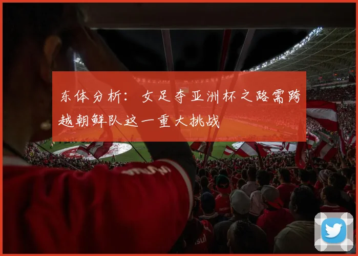 东体分析：女足夺亚洲杯之路需跨越朝鲜队这一重大挑战
