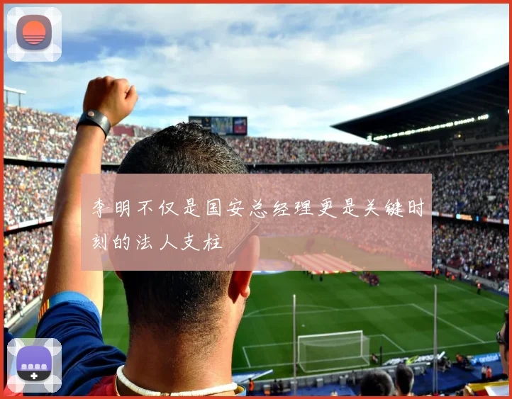 李明不仅是国安总经理更是关键时刻的法人支柱