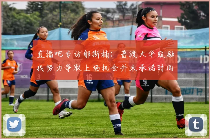 直播吧专访郇斯楠：普渡大学鼓励我努力争取上场机会并未承诺时间