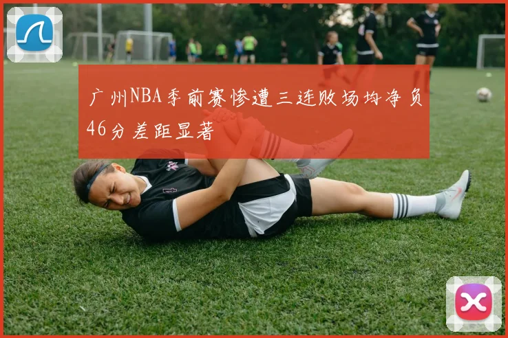 广州NBA季前赛惨遭三连败场均净负46分差距显著