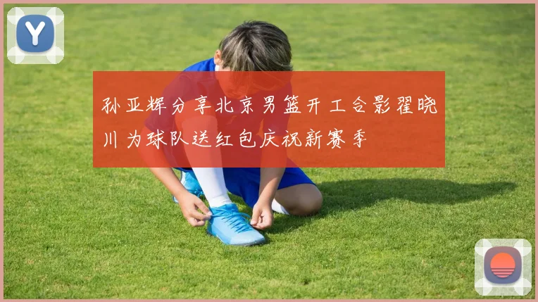 孙亚辉分享北京男篮开工合影翟晓川为球队送红包庆祝新赛季