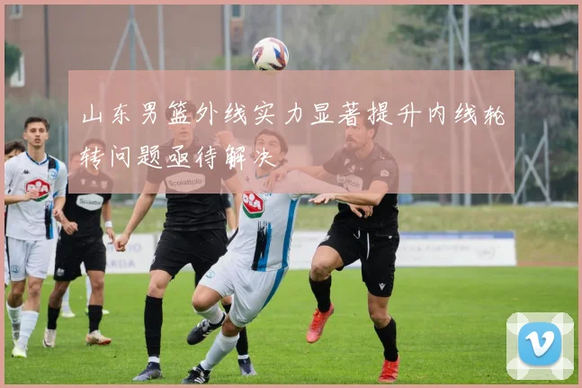 山东男篮外线实力显著提升内线轮转问题亟待解决