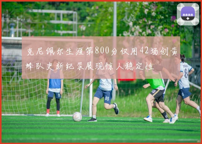 克尼佩尔生涯第800分仅用42场创黄蜂队史新纪录展现惊人稳定性