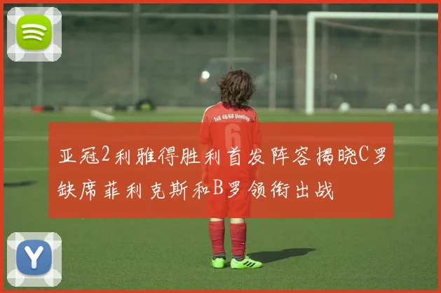 亚冠2利雅得胜利首发阵容揭晓C罗缺席菲利克斯和B罗领衔出战
