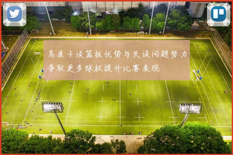 乌度卡谈篮板优势与失误问题努力争取更多球权提升比赛表现