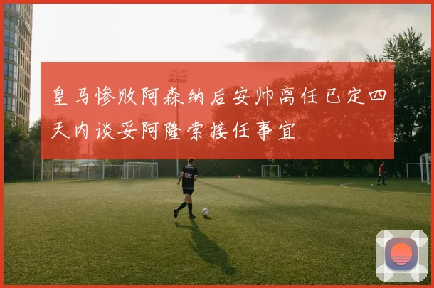 皇马惨败阿森纳后安帅离任已定四天内谈妥阿隆索接任事宜