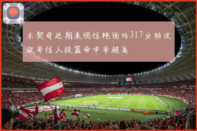 东契奇近期表现惊艳场均317分助攻效率惊人投篮命中率超高