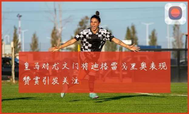 皇马对尤文门将迪格雷戈里奥表现赞赏引发关注