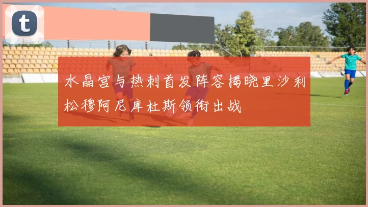 水晶宫与热刺首发阵容揭晓里沙利松穆阿尼库杜斯领衔出战