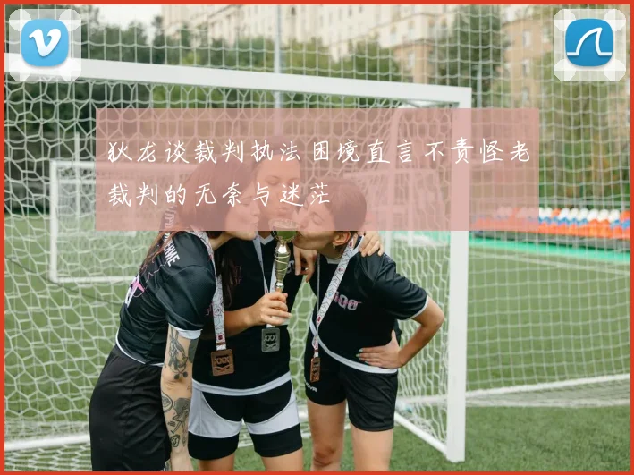 狄龙谈裁判执法困境直言不责怪老裁判的无奈与迷茫