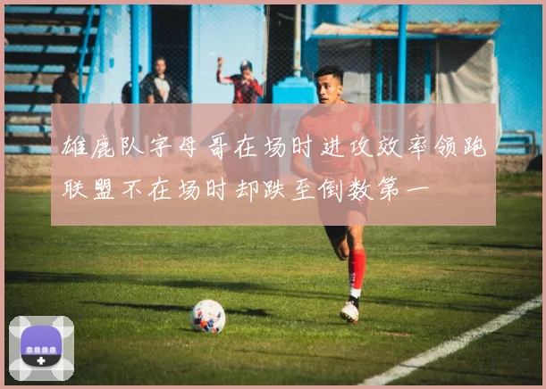 雄鹿队字母哥在场时进攻效率领跑联盟不在场时却跌至倒数第一