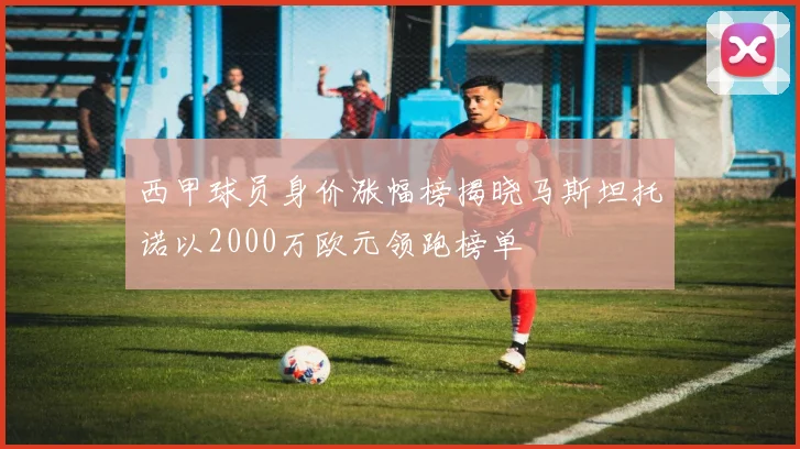 西甲球员身价涨幅榜揭晓马斯坦托诺以2000万欧元领跑榜单