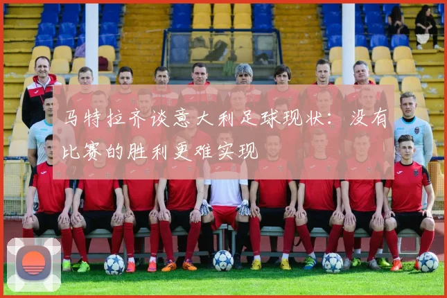 马特拉齐谈意大利足球现状：没有比赛的胜利更难实现