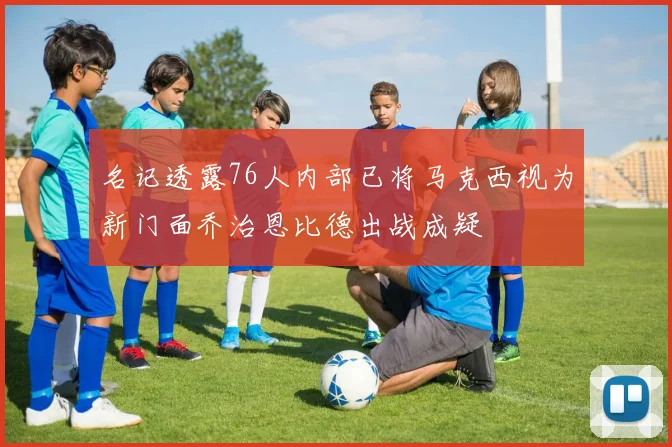 名记透露76人内部已将马克西视为新门面乔治恩比德出战成疑
