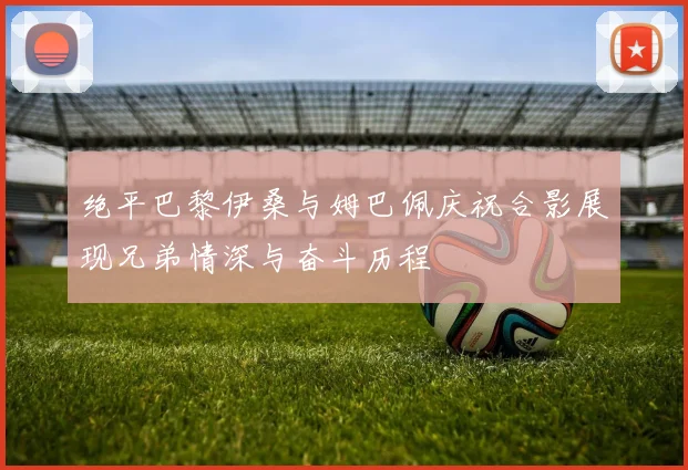 绝平巴黎伊桑与姆巴佩庆祝合影展现兄弟情深与奋斗历程