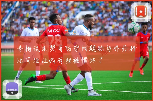 夸梅谈东契奇防守问题称与乔丹科比同场让我有些被惯坏了