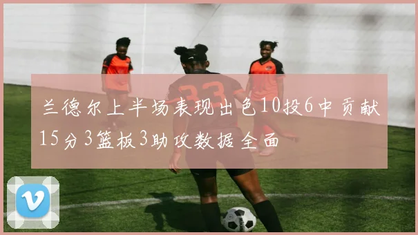 兰德尔上半场表现出色10投6中贡献15分3篮板3助攻数据全面