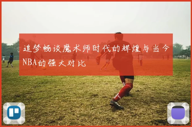 追梦畅谈魔术师时代的辉煌与当今NBA的强大对比