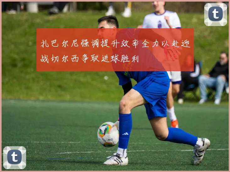 扎巴尔尼强调提升效率全力以赴迎战切尔西争取进球胜利