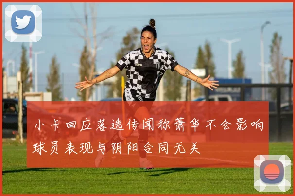 小卡回应落选传闻称萧华不会影响球员表现与阴阳合同无关