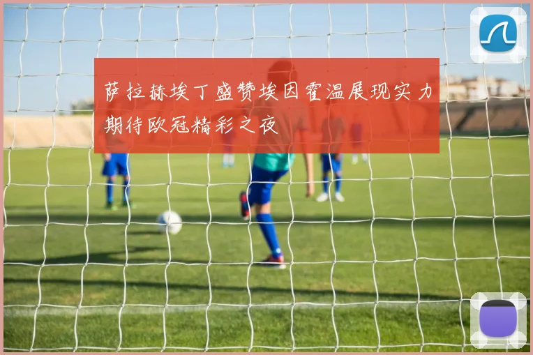 萨拉赫埃丁盛赞埃因霍温展现实力期待欧冠精彩之夜