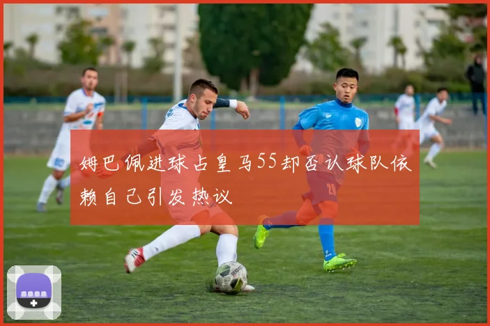 姆巴佩进球占皇马55却否认球队依赖自己引发热议