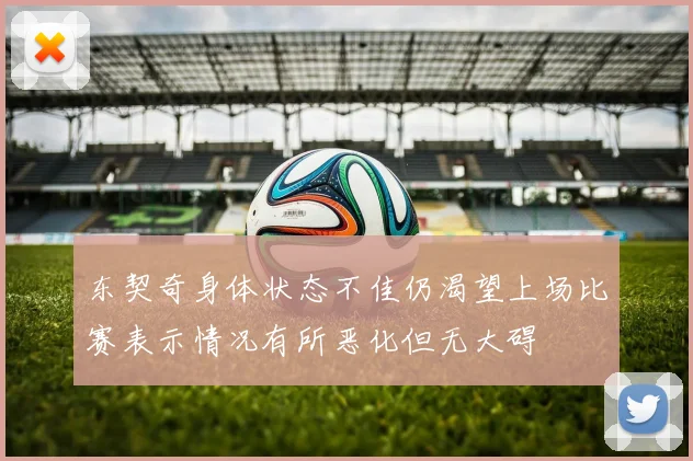 东契奇身体状态不佳仍渴望上场比赛表示情况有所恶化但无大碍