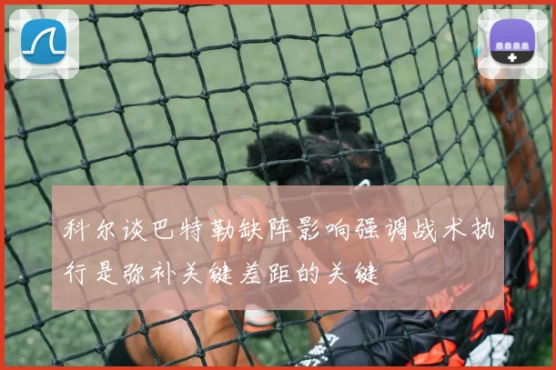 科尔谈巴特勒缺阵影响强调战术执行是弥补关键差距的关键