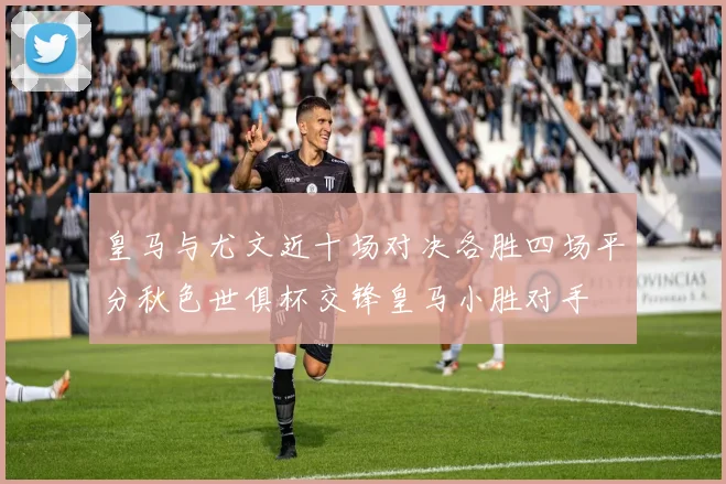 皇马与尤文近十场对决各胜四场平分秋色世俱杯交锋皇马小胜对手