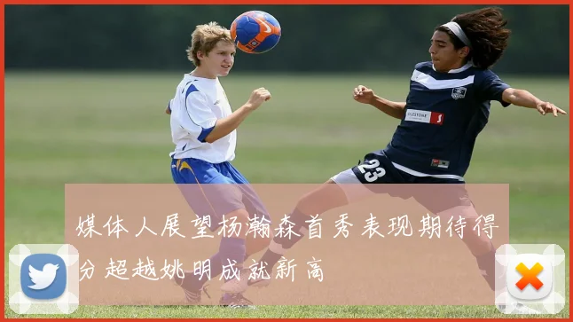 媒体人展望杨瀚森首秀表现期待得分超越姚明成就新高