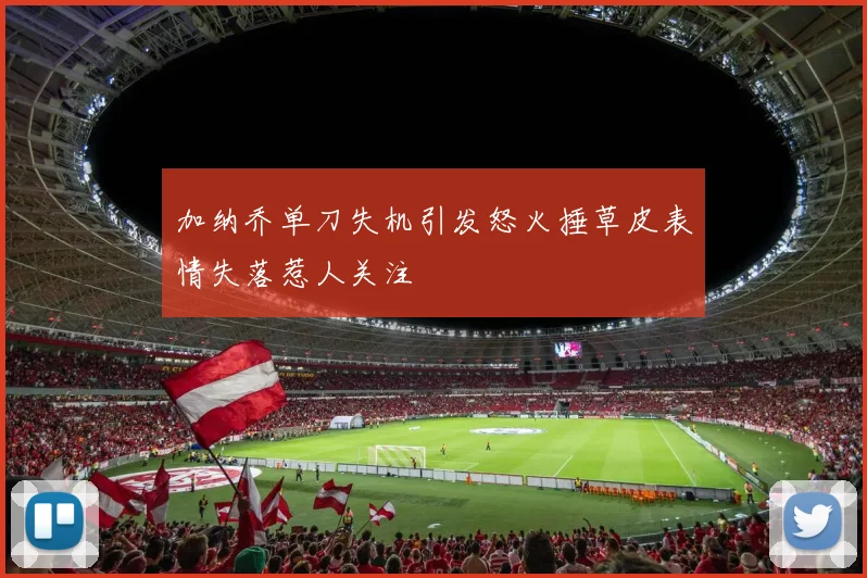 加纳乔单刀失机引发怒火捶草皮表情失落惹人关注
