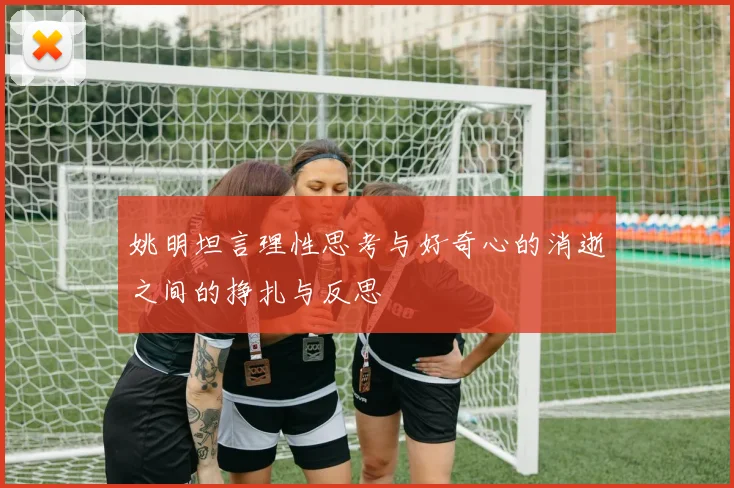 姚明坦言理性思考与好奇心的消逝之间的挣扎与反思