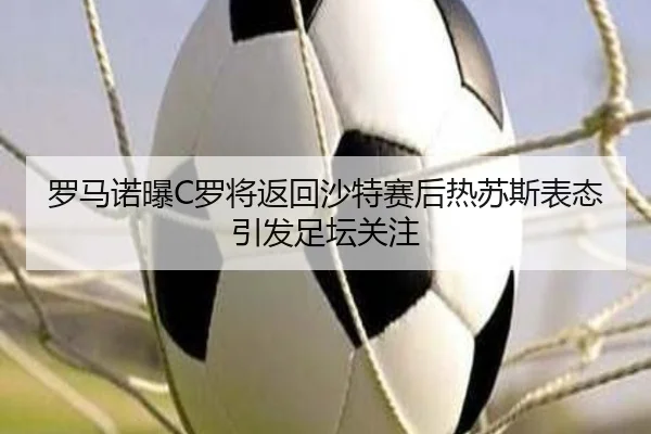 罗马诺曝C罗将返回沙特赛后热苏斯表态引发足坛关注